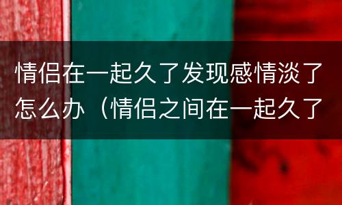情侣在一起久了发现感情淡了怎么办（情侣之间在一起久了感情变淡）
