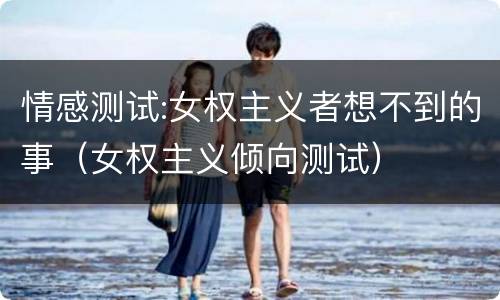 情感测试:女权主义者想不到的事（女权主义倾向测试）