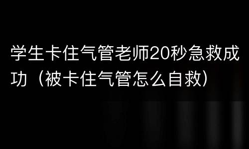 学生卡住气管老师20秒急救成功（被卡住气管怎么自救）