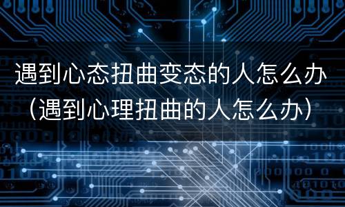 遇到心态扭曲变态的人怎么办（遇到心理扭曲的人怎么办）