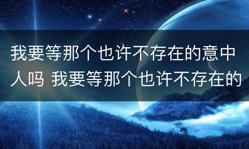 我要等那个也许不存在的意中人吗 我要等那个也许不存在的意中人吗什么意思