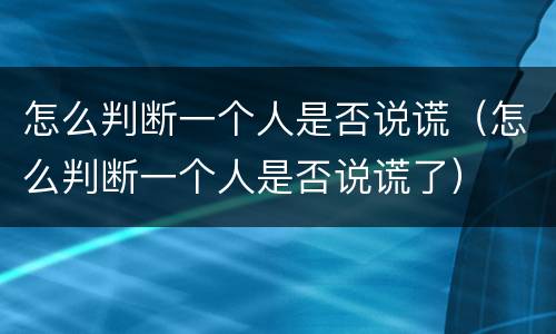 怎么判断一个人是否说谎（怎么判断一个人是否说谎了）