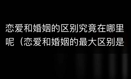 恋爱和婚姻的区别究竟在哪里呢（恋爱和婚姻的最大区别是什么）