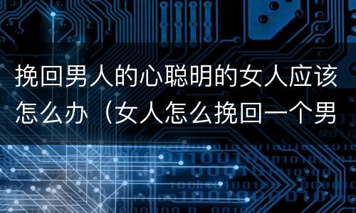 挽回男人的心聪明的女人应该怎么办（女人怎么挽回一个男人的心呢）