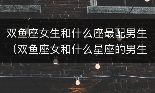 双鱼座女生和什么座最配男生（双鱼座女和什么星座的男生最配）