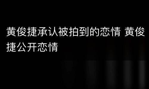 黄俊捷承认被拍到的恋情 黄俊捷公开恋情