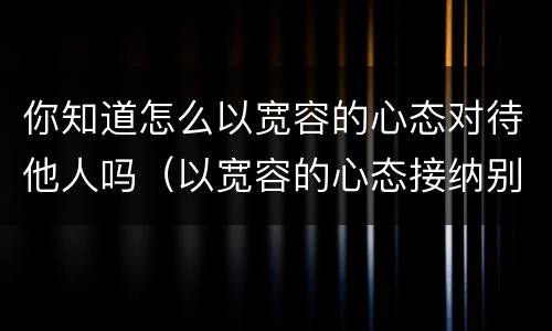 你知道怎么以宽容的心态对待他人吗（以宽容的心态接纳别人的）