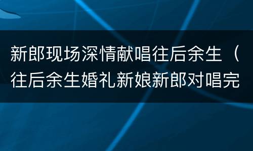 新郎现场深情献唱往后余生（往后余生婚礼新娘新郎对唱完整版）