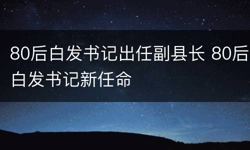 80后白发书记出任副县长 80后白发书记新任命