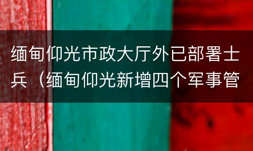 缅甸仰光市政大厅外已部署士兵（缅甸仰光新增四个军事管制镇区）