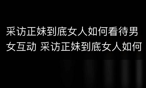 采访正妹到底女人如何看待男女互动 采访正妹到底女人如何看待男女互动的
