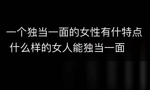 一个独当一面的女性有什特点 什么样的女人能独当一面