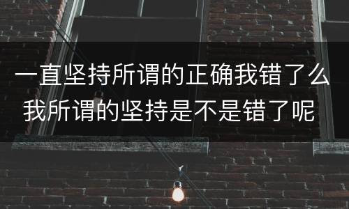 一直坚持所谓的正确我错了么 我所谓的坚持是不是错了呢