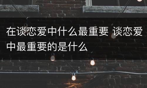 在谈恋爱中什么最重要 谈恋爱中最重要的是什么