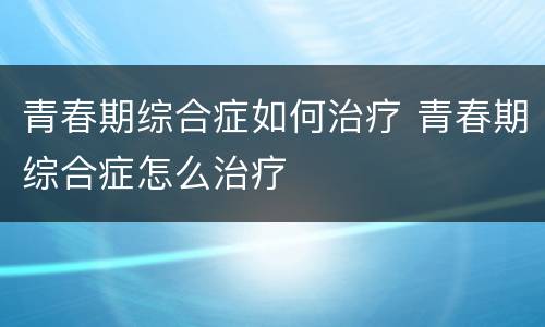青春期综合症如何治疗 青春期综合症怎么治疗