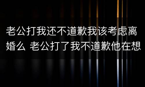 老公打我还不道歉我该考虑离婚么 老公打了我不道歉他在想什么