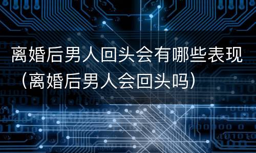 离婚后男人回头会有哪些表现（离婚后男人会回头吗）
