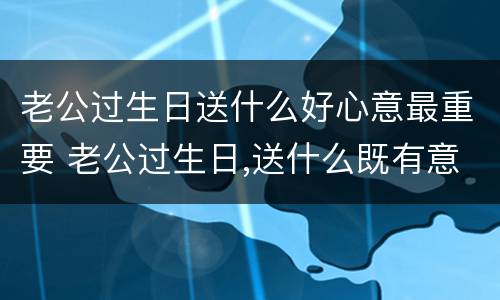 老公过生日送什么好心意最重要 老公过生日,送什么既有意义又实惠