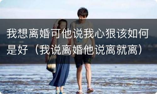 我想离婚可他说我心狠该如何是好（我说离婚他说离就离）