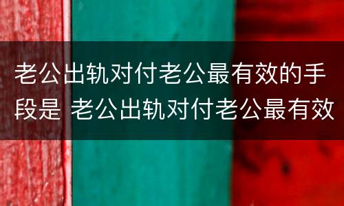 老公出轨对付老公最有效的手段是 老公出轨对付老公最有效的手段是什么