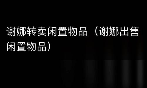 谢娜转卖闲置物品（谢娜出售闲置物品）