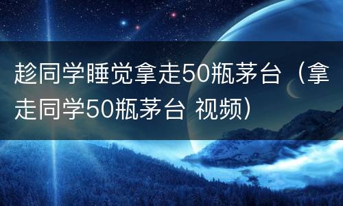 趁同学睡觉拿走50瓶茅台（拿走同学50瓶茅台 视频）