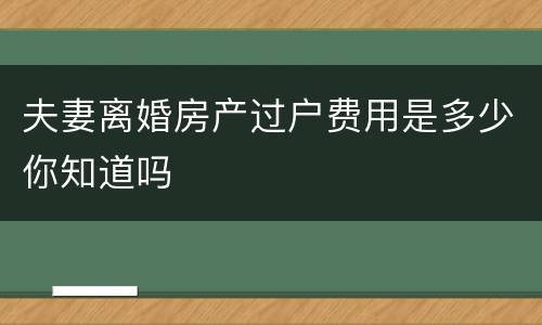 夫妻离婚房产过户费用是多少你知道吗