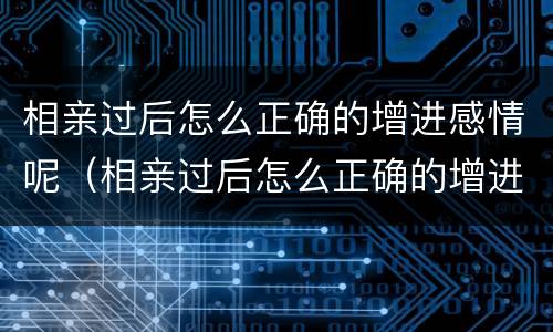相亲过后怎么正确的增进感情呢（相亲过后怎么正确的增进感情呢女生）