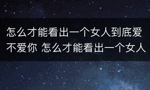 怎么才能看出一个女人到底爱不爱你 怎么才能看出一个女人到底爱不爱你的表现