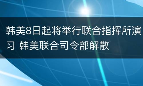 韩美8日起将举行联合指挥所演习 韩美联合司令部解散