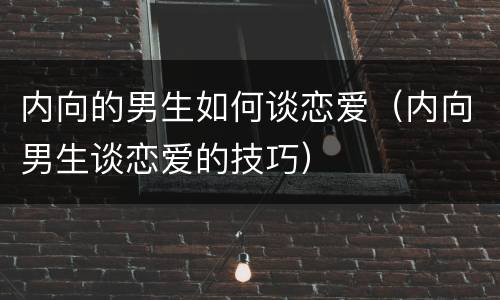 内向的男生如何谈恋爱（内向男生谈恋爱的技巧）