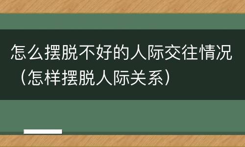 怎么摆脱不好的人际交往情况（怎样摆脱人际关系）