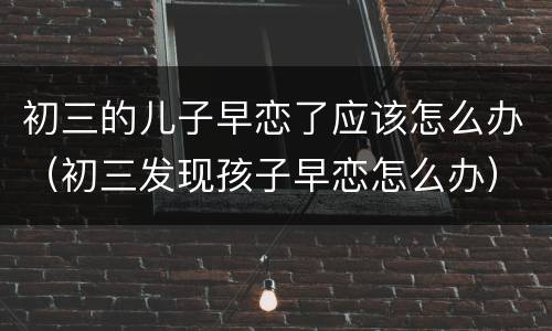 初三的儿子早恋了应该怎么办（初三发现孩子早恋怎么办）