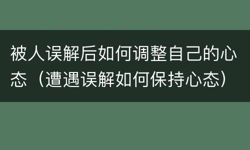 被人误解后如何调整自己的心态（遭遇误解如何保持心态）