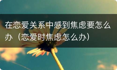在恋爱关系中感到焦虑要怎么办（恋爱时焦虑怎么办）