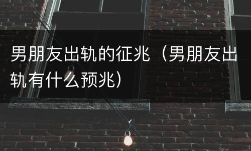 男朋友出轨的征兆（男朋友出轨有什么预兆）