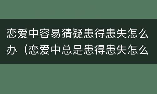 恋爱中容易猜疑患得患失怎么办（恋爱中总是患得患失怎么办）