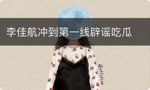 李佳航冲到第一线辟谣吃瓜