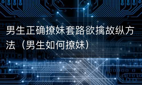 男生正确撩妹套路欲擒故纵方法（男生如何撩妹）
