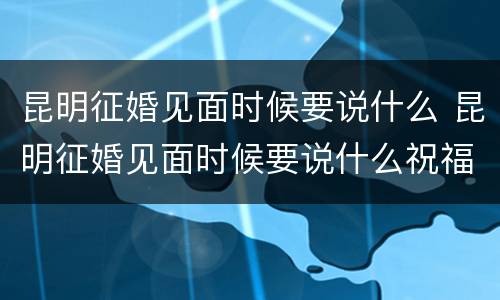 昆明征婚见面时候要说什么 昆明征婚见面时候要说什么祝福语