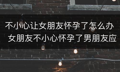 不小心让女朋友怀孕了怎么办 女朋友不小心怀孕了男朋友应该怎么做决定