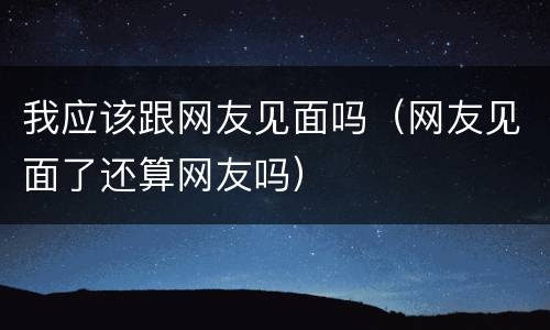 我应该跟网友见面吗（网友见面了还算网友吗）