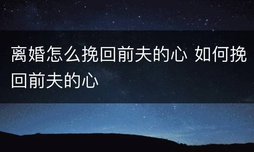 离婚怎么挽回前夫的心 如何挽回前夫的心