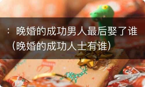 ：晚婚的成功男人最后娶了谁（晚婚的成功人士有谁）