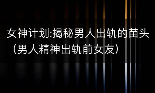 女神计划:揭秘男人出轨的苗头（男人精神出轨前女友）