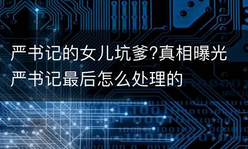 严书记的女儿坑爹?真相曝光 严书记最后怎么处理的
