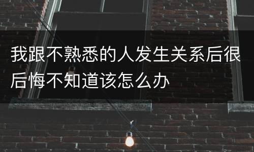 我跟不熟悉的人发生关系后很后悔不知道该怎么办