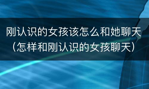 刚认识的女孩该怎么和她聊天（怎样和刚认识的女孩聊天）