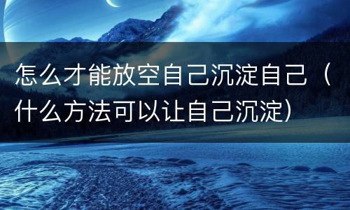 怎么才能放空自己沉淀自己（什么方法可以让自己沉淀）
