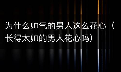 为什么帅气的男人这么花心（长得太帅的男人花心吗）